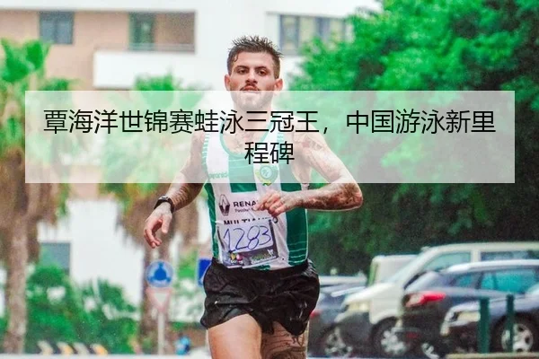 覃海洋世锦赛蛙泳三冠王，中国游泳新里程碑