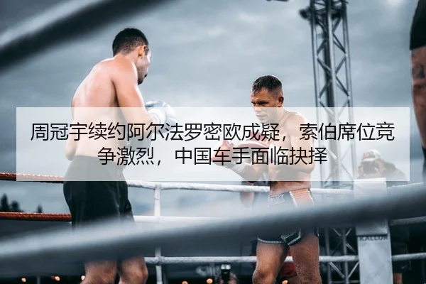 周冠宇续约阿尔法罗密欧成疑，索伯席位竞争激烈，中国车手面临抉择